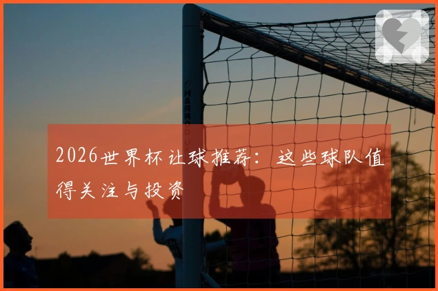 2026世界杯让球推荐：这些球队值得关注与投资