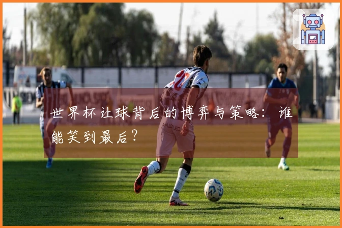 世界杯让球背后的博弈与策略：谁能笑到最后？