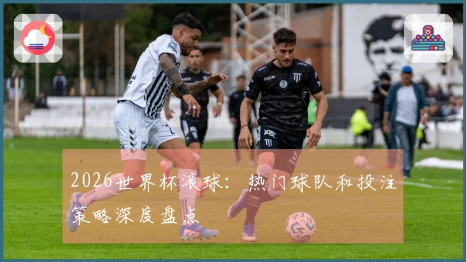 2026世界杯滚球：热门球队和投注策略深度盘点