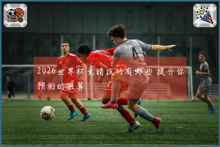 2026世界杯竞猜技巧有哪些 提升你预测的胜算