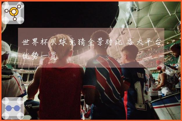 世界杯买球竞猜全景对比 各大平台优势一览