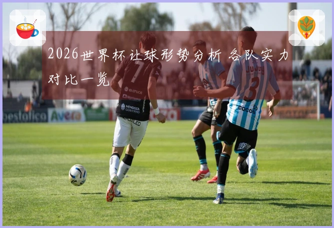 2026世界杯让球形势分析 各队实力对比一览